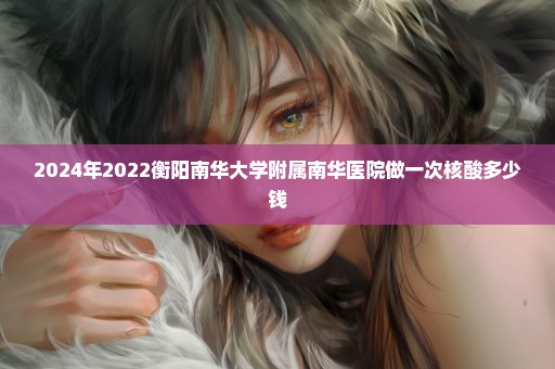 2024年2022衡阳南华大学附属南华医院做一次核酸多少钱
