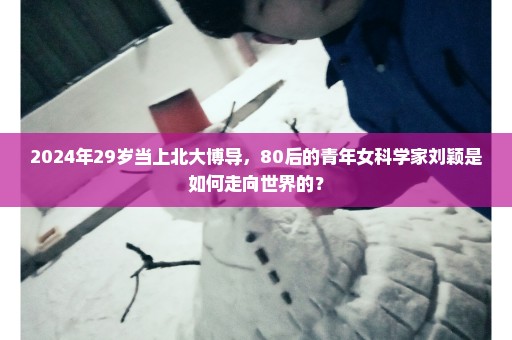 2024年29岁当上北大博导，80后的青年女科学家刘颖是如何走向世界的？