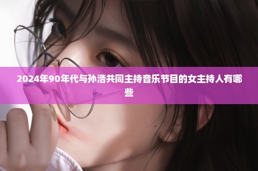 2024年90年代与孙浩共同主持音乐节目的女主持人有哪些