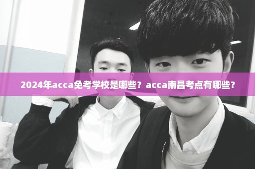 2024年acca免考学校是哪些？acca南昌考点有哪些？
