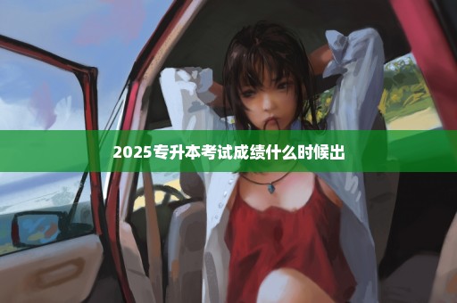 2025专升本考试成绩什么时候出