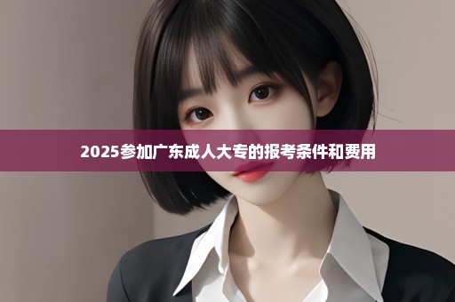 2025参加广东成人大专的报考条件和费用