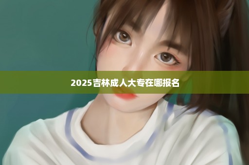 2025吉林成人大专在哪报名