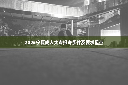 2025宁夏成人大专报考条件及要求盘点