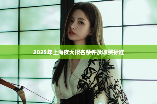 2025年上海夜大报名条件及收费标准