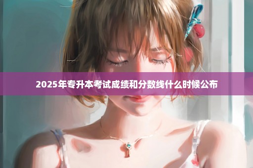 2025年专升本考试成绩和分数线什么时候公布