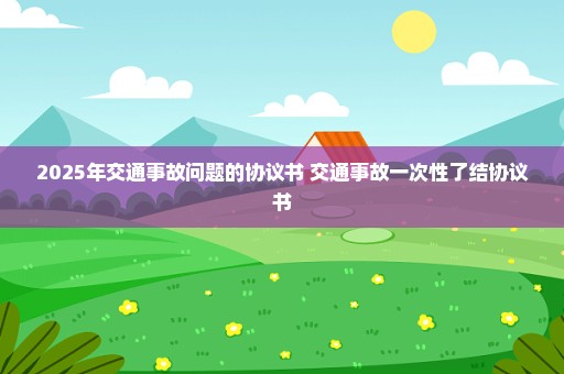 2025年交通事故问题的协议书 交通事故一次性了结协议书