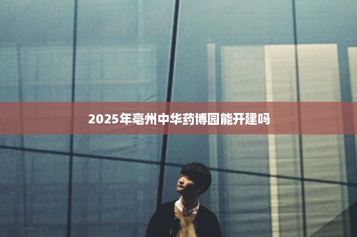 2025年亳州中华药博园能开建吗