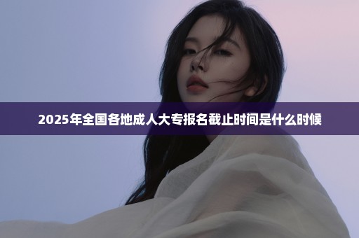 2025年全国各地成人大专报名截止时间是什么时候