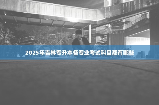 2025年吉林专升本各专业考试科目都有哪些