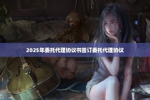 2025年委托代理协议书签订委托代理协议
