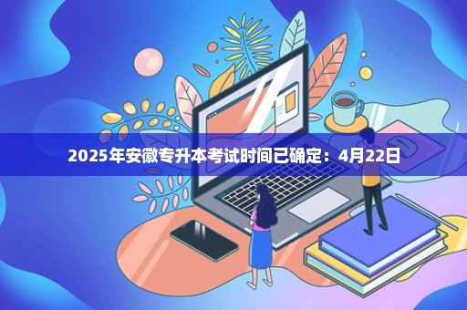 2025年安徽专升本考试时间已确定：4月22日