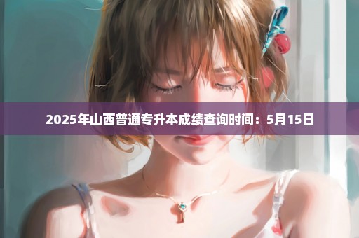 2025年山西普通专升本成绩查询时间：5月15日