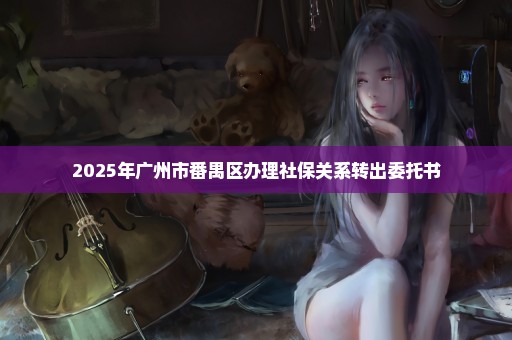 2025年广州市番禺区办理社保关系转出委托书