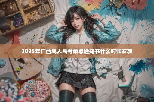 2025年广西成人高考录取通知书什么时候发放