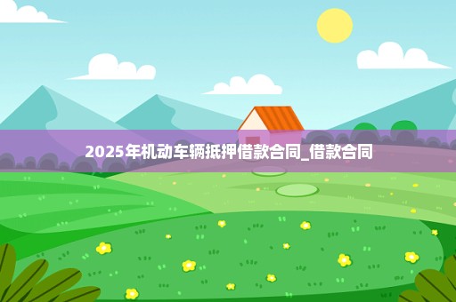 2025年机动车辆抵押借款合同_借款合同