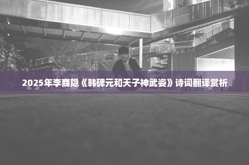 2025年李商隐《韩碑元和天子神武姿》诗词翻译赏析