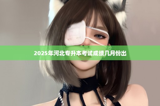 2025年河北专升本考试成绩几月份出