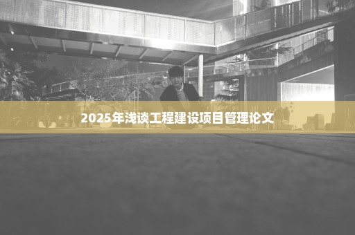 2025年浅谈工程建设项目管理论文