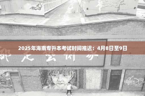2025年海南专升本考试时间推迟：4月8日至9日