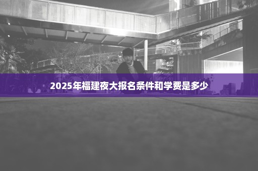 2025年福建夜大报名条件和学费是多少