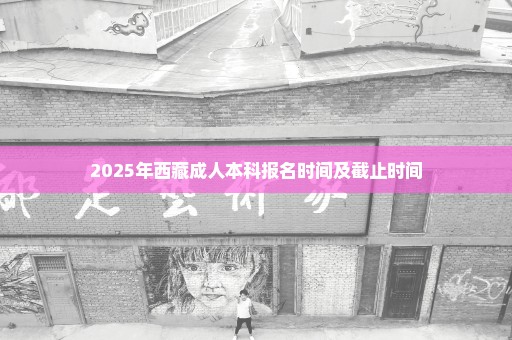 2025年西藏成人本科报名时间及截止时间