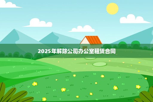 2025年解除公司办公室租赁合同