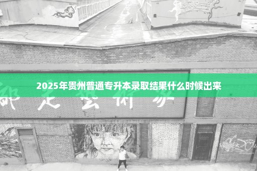 2025年贵州普通专升本录取结果什么时候出来