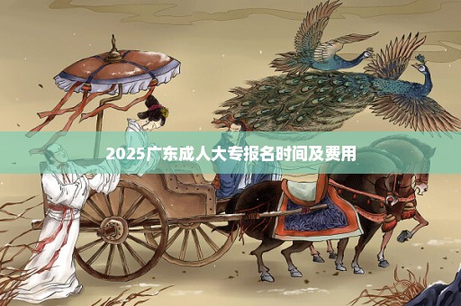 2025广东成人大专报名时间及费用