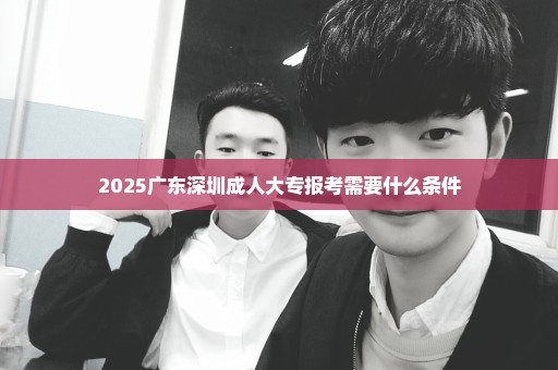 2025广东深圳成人大专报考需要什么条件