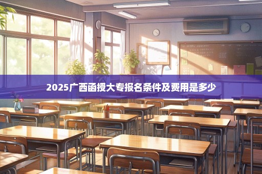 2025广西函授大专报名条件及费用是多少