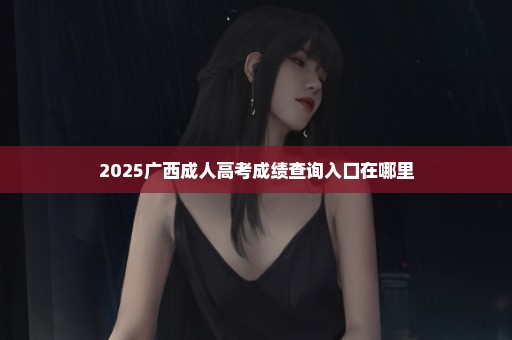 2025广西成人高考成绩查询入口在哪里