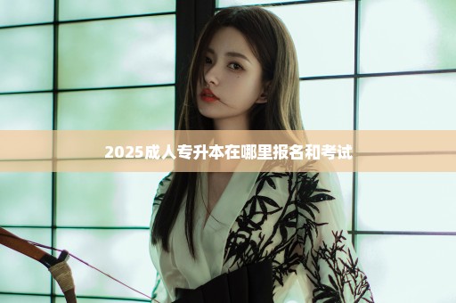 2025成人专升本在哪里报名和考试