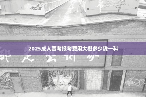 2025成人高考报考费用大概多少钱一科