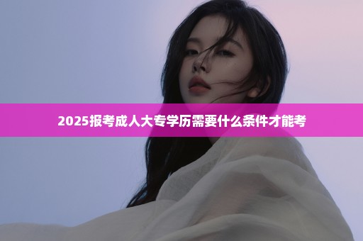 2025报考成人大专学历需要什么条件才能考