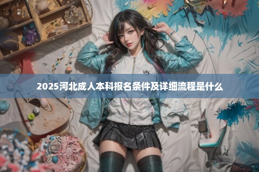 2025河北成人本科报名条件及详细流程是什么