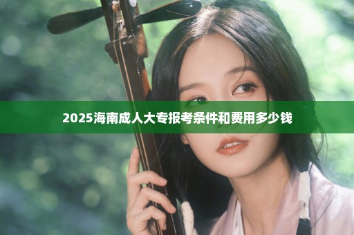 2025海南成人大专报考条件和费用多少钱