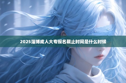 2025淄博成人大专报名截止时间是什么时候