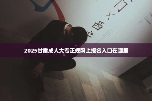 2025甘肃成人大专正规网上报名入口在哪里