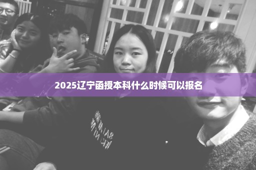2025辽宁函授本科什么时候可以报名