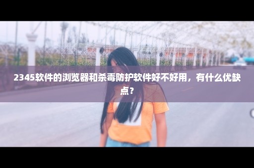 2345软件的浏览器和杀毒防护软件好不好用，有什么优缺点？