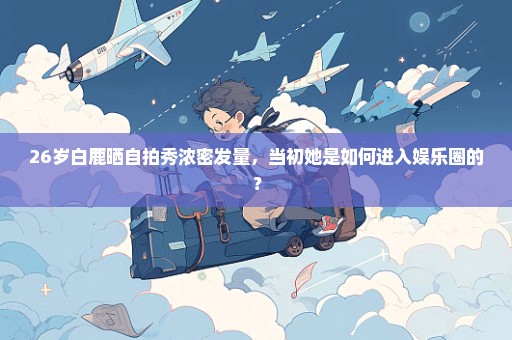 26岁白鹿晒自拍秀浓密发量，当初她是如何进入娱乐圈的？