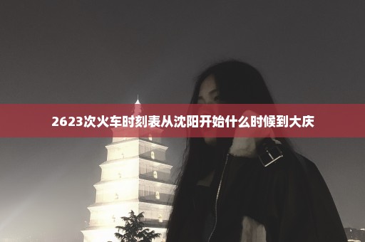 2623次火车时刻表从沈阳开始什么时候到大庆