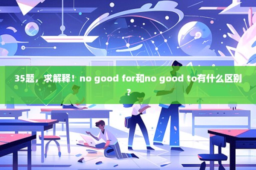35题，求解释！no good for和no good to有什么区别？