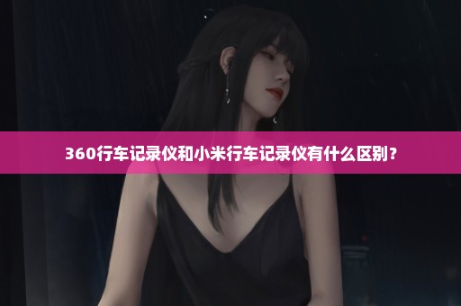 360行车记录仪和小米行车记录仪有什么区别？