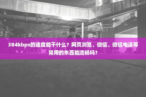 384kbps的速度能干什么？网页浏览、微信、微信电话等常用的东西能流畅吗？