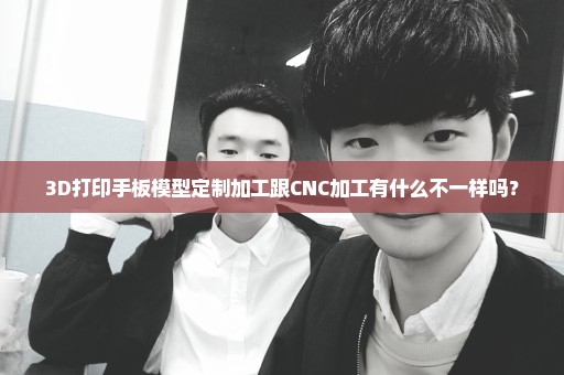 3D打印手板模型定制加工跟CNC加工有什么不一样吗？