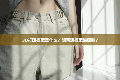 3D打印模型是什么？跟普通模型的区别？