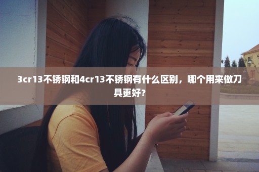 3cr13不锈钢和4cr13不锈钢有什么区别，哪个用来做刀具更好？