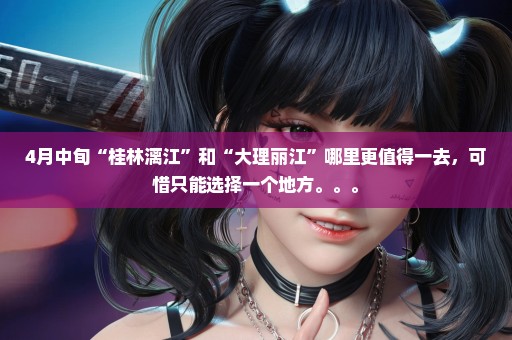 4月中旬“桂林漓江”和“大理丽江”哪里更值得一去，可惜只能选择一个地方。。。